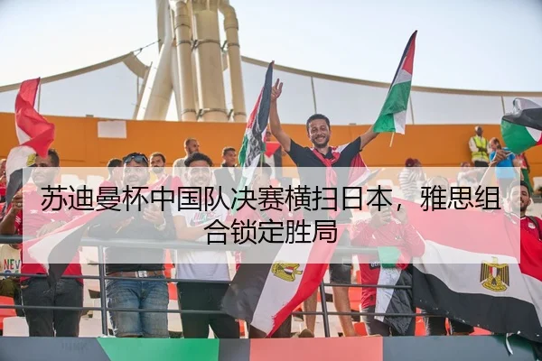 苏迪曼杯中国队决赛横扫日本，雅思组合锁定胜局