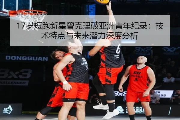 17岁短跑新星曾克理破亚洲青年纪录：技术特点与未来潜力深度分析