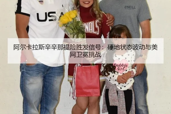 阿尔卡拉斯辛辛那提险胜发信号：硬地状态波动与美网卫冕挑战